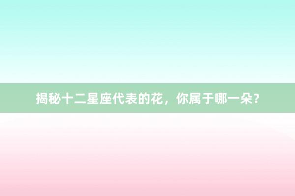 揭秘十二星座代表的花，你属于哪一朵？